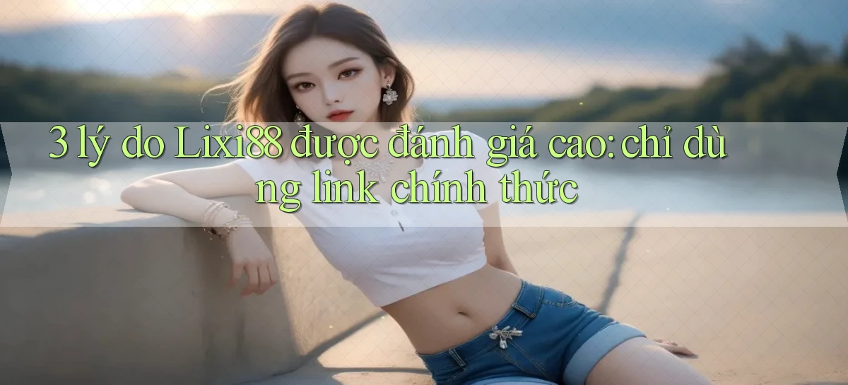 3 lý do Lixi88 được đánh giá cao chỉ dùng link chính thức