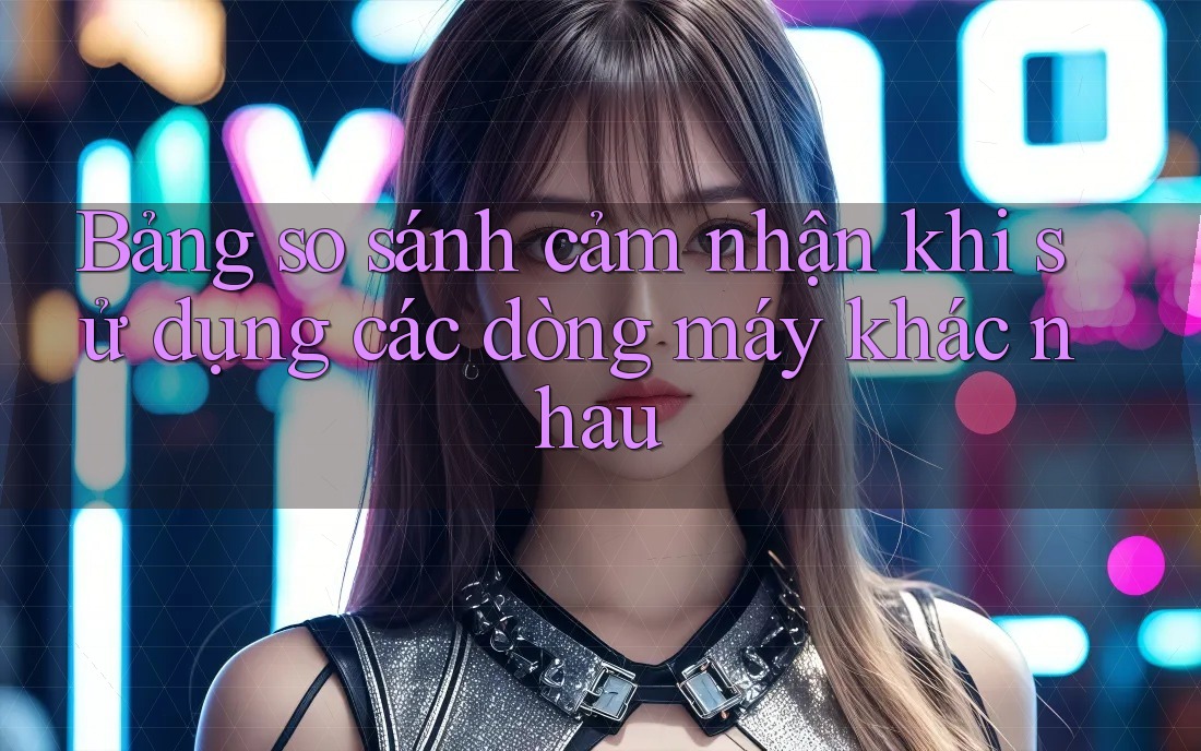 Bảng so sánh cảm nhận khi sử dụng các dòng máy khác nhau Bảng so sánh cảm nhận khi sử dụng các dòng máy khác nhau