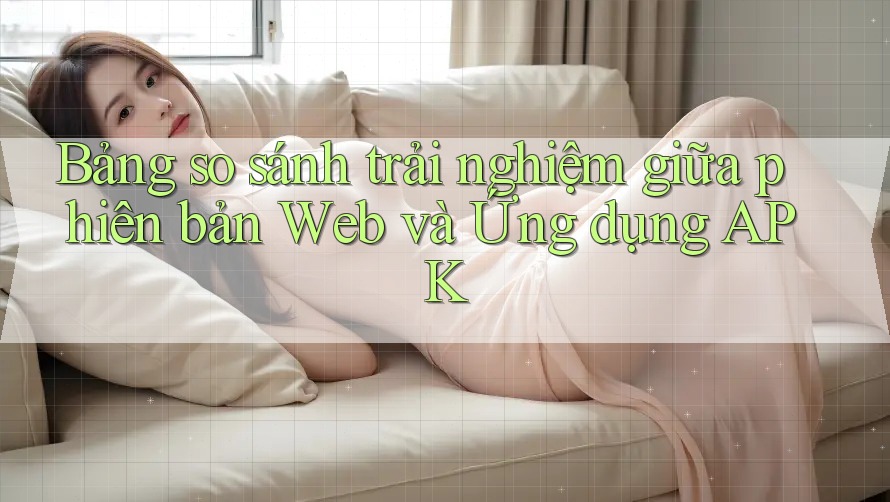 Bảng so sánh trải nghiệm giữa phiên bản Web và Ứng dụng APK Bảng so sánh trải nghiệm giữa phiên bản Web và Ứng dụng APK