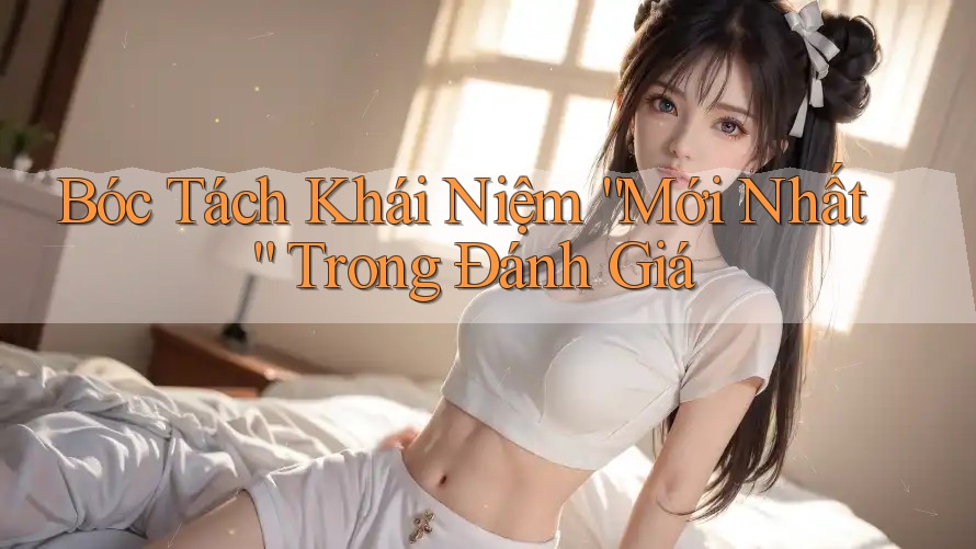 Bóc Tách Khái Niệm “Mới Nhất” Trong Đánh Giá Bóc Tách Khái Niệm “Mới Nhất” Trong Đánh Giá