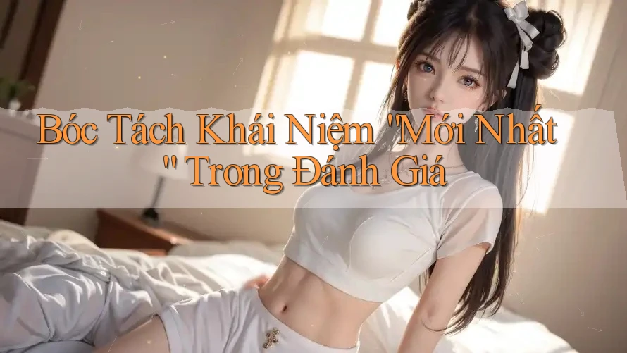 Bóc Tách Khái Niệm “Mới Nhất” Trong Đánh Giá Bóc Tách Khái Niệm “Mới Nhất” Trong Đánh Giá