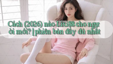 Cách (2026) nào Lixi88 cho người mới phiên bản đầy đủ nhất