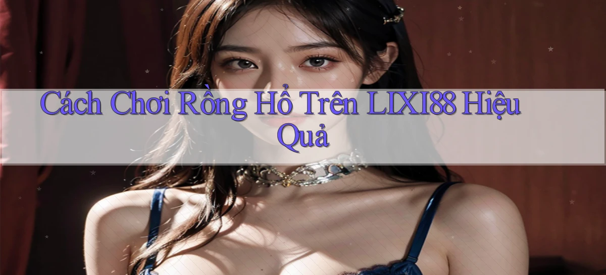 cách chơi rồng hổ trên lixi88 hiệu quả
