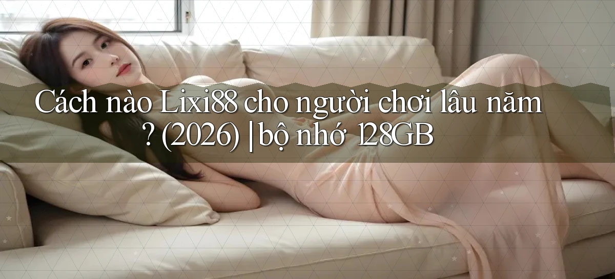 Cách nào Lixi88 cho người chơi lâu năm (2026) bộ nhớ 128GB