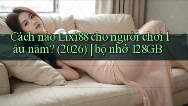 Cách nào Lixi88 cho người chơi lâu năm (2026) bộ nhớ 128GB