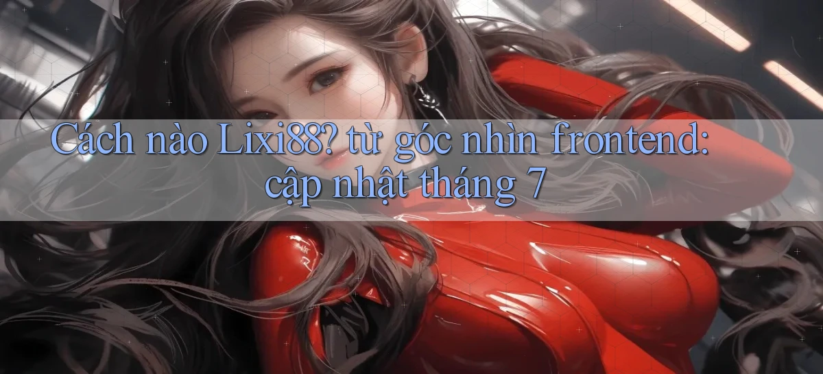 Cách nào Lixi88 từ góc nhìn frontend cập nhật tháng 7