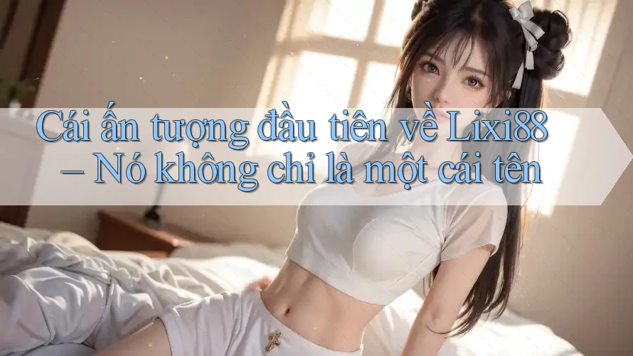 Cái ấn tượng đầu tiên về Lixi88 – Nó không chỉ là một cái tên