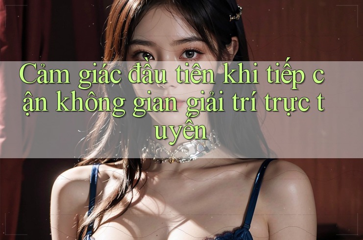 Cảm giác đầu tiên khi tiếp cận không gian giải trí trực tuyến Cảm giác đầu tiên khi tiếp cận không gian giải trí trực tuyến