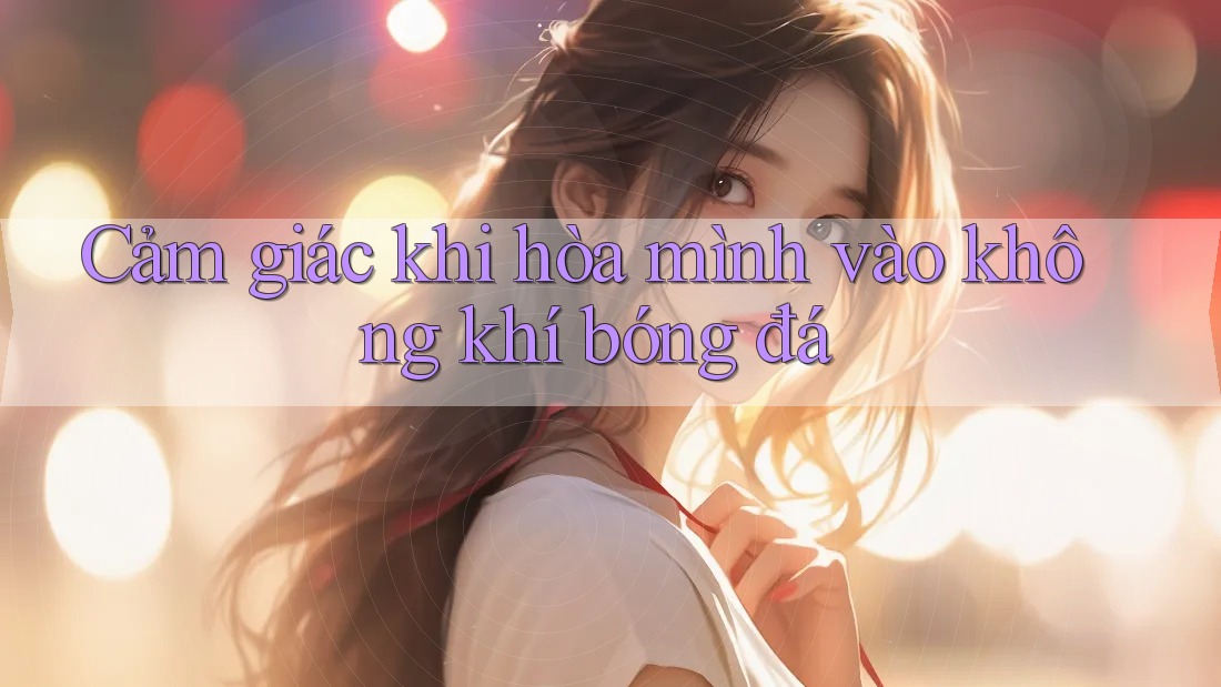 Cảm giác khi hòa mình vào không khí bóng đá Cảm giác khi hòa mình vào không khí bóng đá