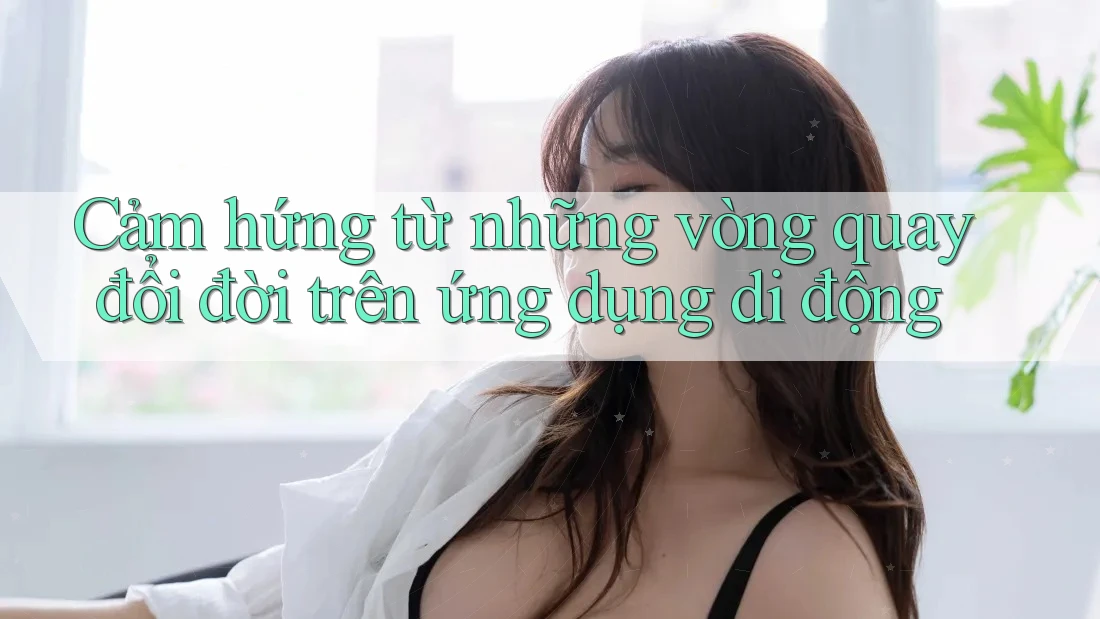 Cảm hứng từ những vòng quay đổi đời trên ứng dụng di động Cảm hứng từ những vòng quay đổi đời trên ứng dụng di động