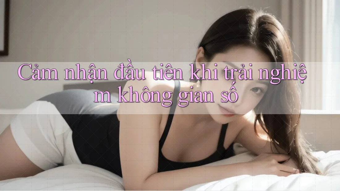 Cảm nhận đầu tiên khi trải nghiệm không gian số Cảm nhận đầu tiên khi trải nghiệm không gian số