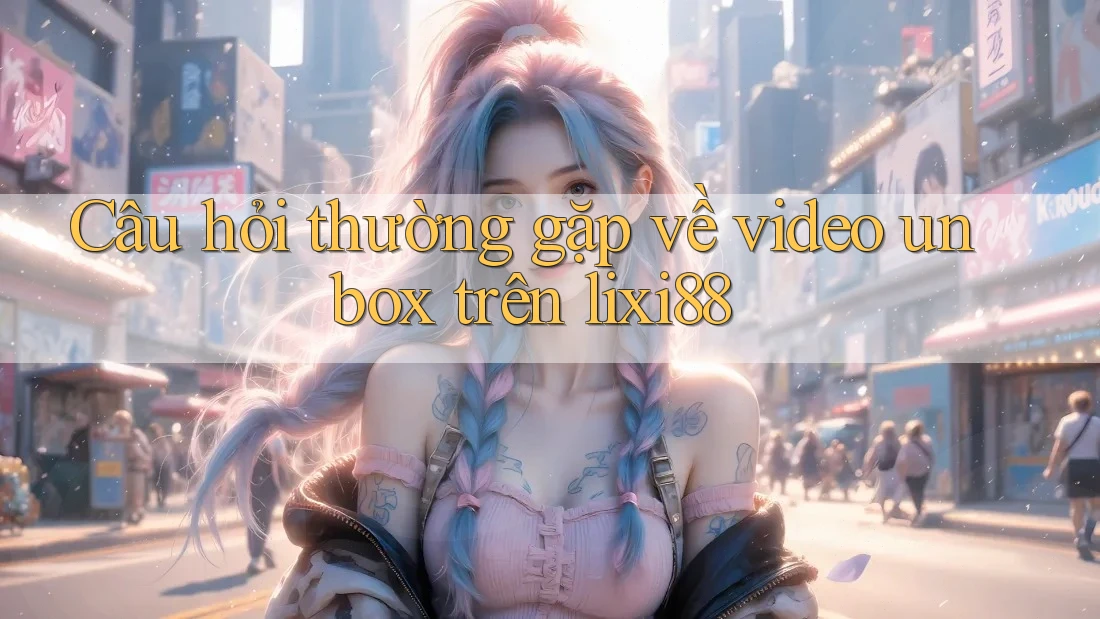 Câu hỏi thường gặp về video unbox trên lixi88 Câu hỏi thường gặp về video unbox trên lixi88