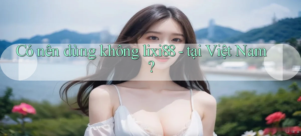 Có nên dùng không lixi88   tại Việt Nam