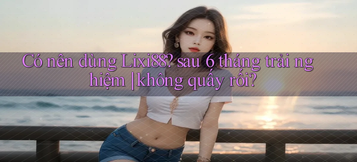 Có nên dùng Lixi88 sau 6 tháng trải nghiệm không quấy rối