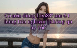 Có nên dùng Lixi88 sau 6 tháng trải nghiệm không quấy rối
