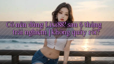 Có nên dùng Lixi88 sau 6 tháng trải nghiệm không quấy rối