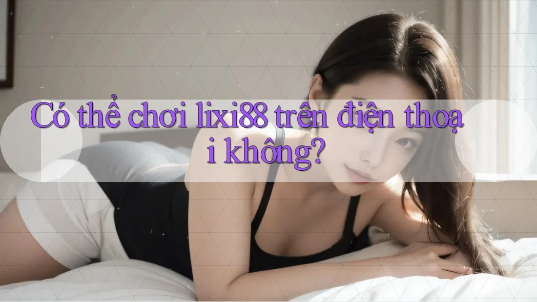 Có thể chơi Lixi88 trên điện thoại không? Có thể chơi Lixi88 trên điện thoại không?