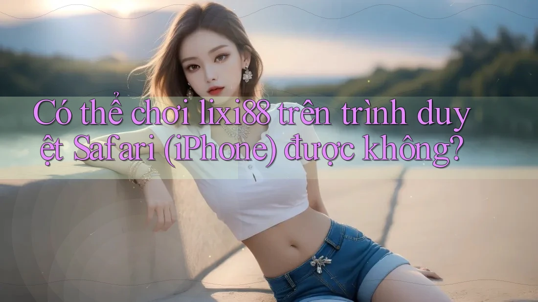 Có thể chơi lixi88 trên trình duyệt Safari (iPhone) được không?