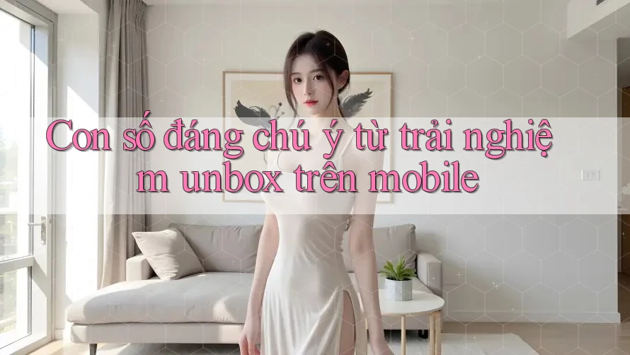 Con số đáng chú ý từ trải nghiệm unbox trên mobile Con số đáng chú ý từ trải nghiệm unbox trên mobile