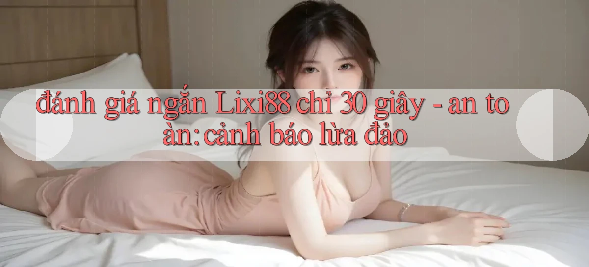 đánh giá ngắn Lixi88 chỉ 30 giây   an toàn cảnh báo lừa đảo