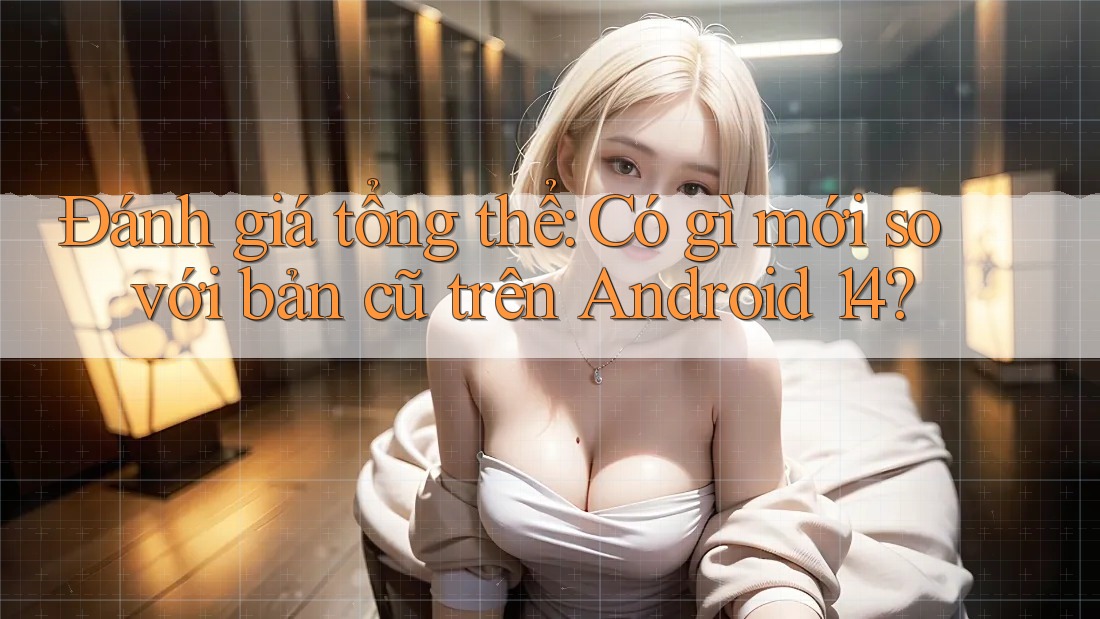 Đánh giá tổng thể: Có gì mới so với bản cũ trên Android 14?