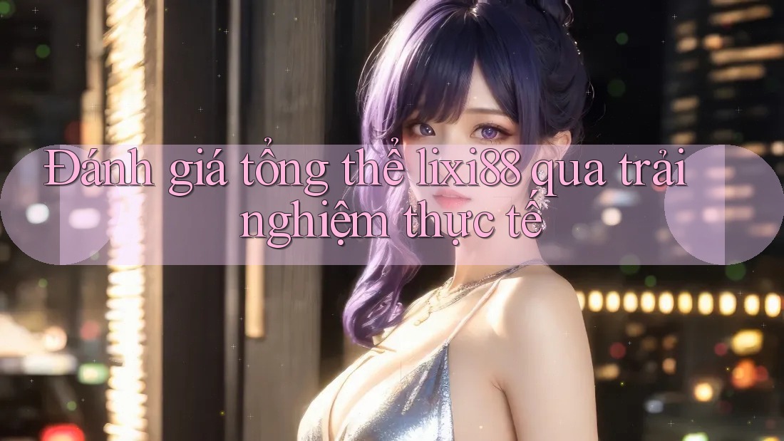 Đánh giá tổng thể lixi88 qua trải nghiệm thực tế Đánh giá tổng thể lixi88 qua trải nghiệm thực tế