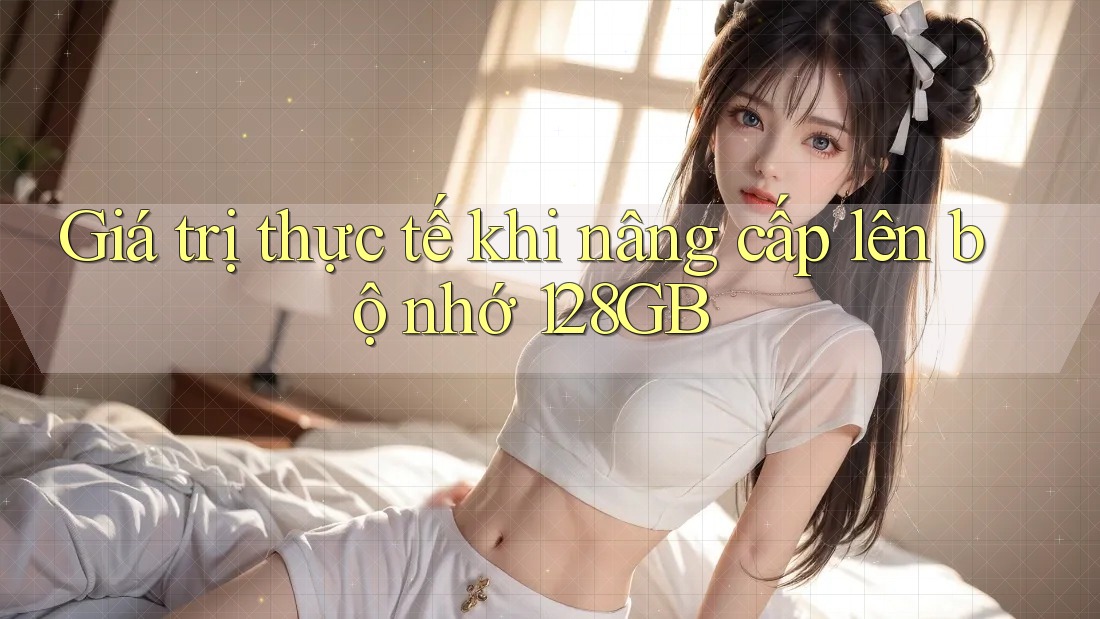 Giá trị thực tế khi nâng cấp lên bộ nhớ 128GB Giá trị thực tế khi nâng cấp lên bộ nhớ 128GB