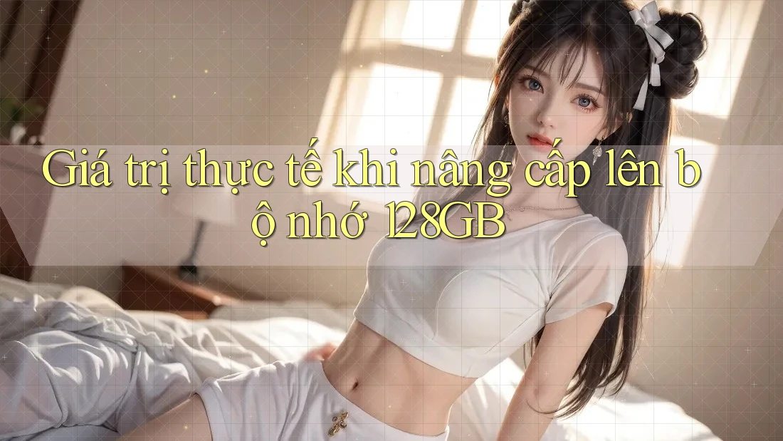 Giá trị thực tế khi nâng cấp lên bộ nhớ 128GB Giá trị thực tế khi nâng cấp lên bộ nhớ 128GB