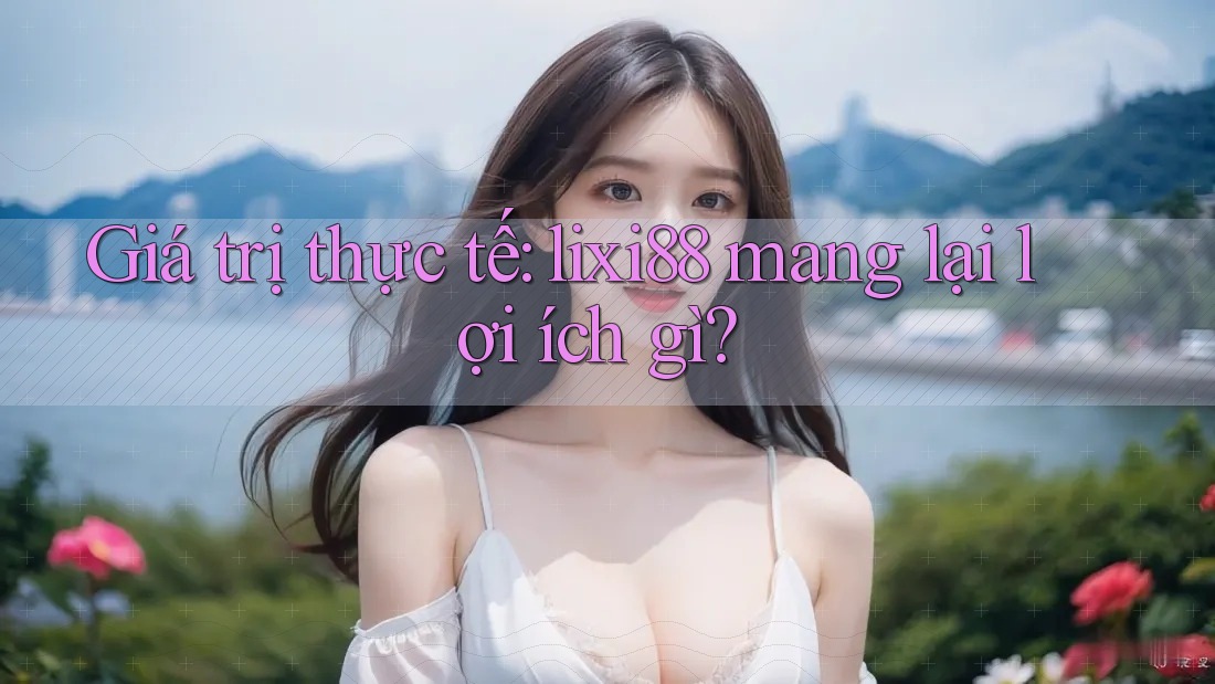 Giá trị thực tế: lixi88 mang lại lợi ích gì? Giá trị thực tế: lixi88 mang lại lợi ích gì?
