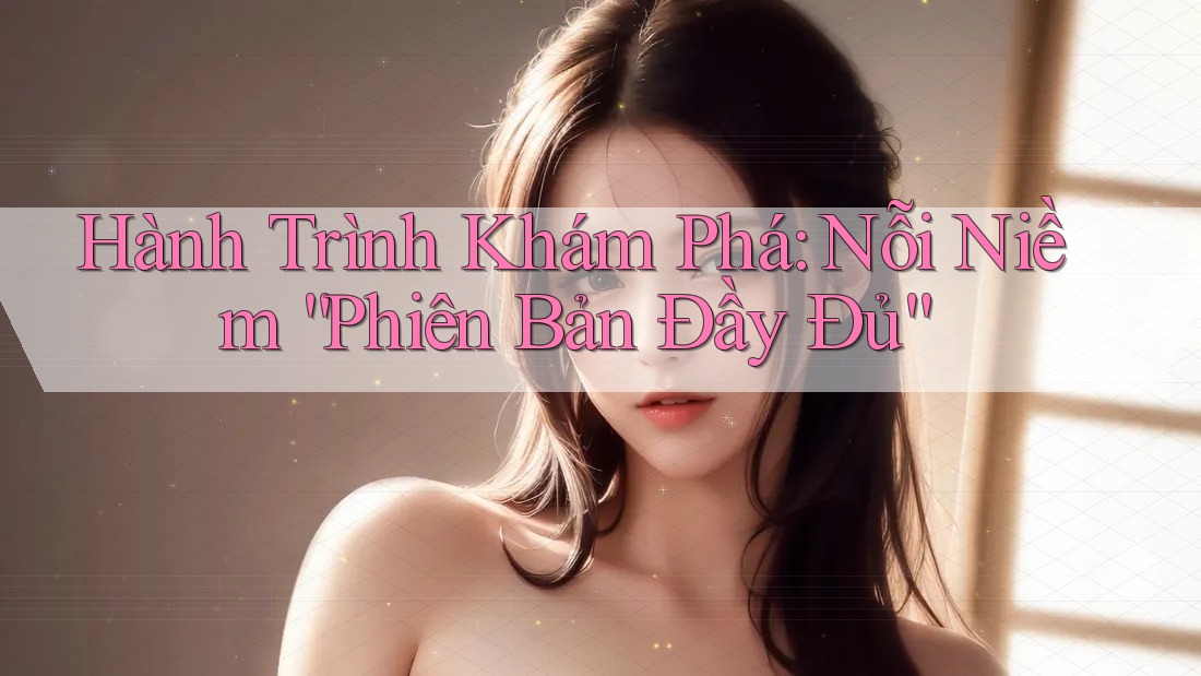 Hành Trình Khám Phá: Nỗi Niềm “Phiên Bản Đầy Đủ” Hành Trình Khám Phá: Nỗi Niềm “Phiên Bản Đầy Đủ”