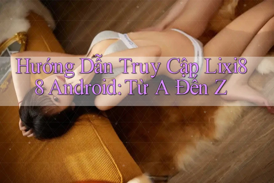 Hướng Dẫn Truy Cập Lixi88 Android: Từ A Đến Z Hướng Dẫn Truy Cập Lixi88 Android: Từ A Đến Z