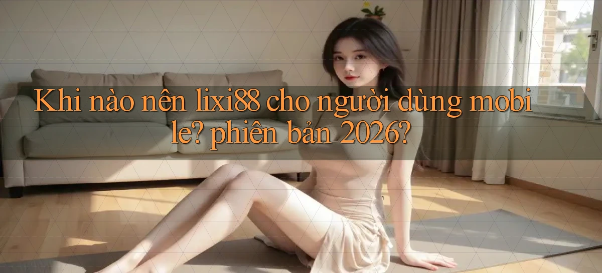 Khi nào nên lixi88 cho người dùng mobile phiên bản 2026