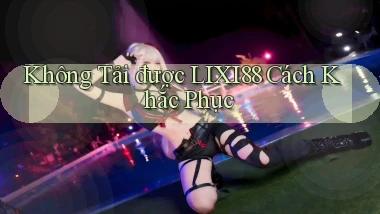 không tải được lixi88 cách khắc phục