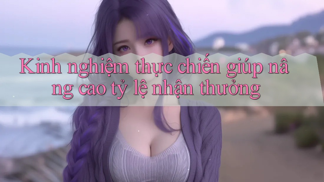 Kinh nghiệm thực chiến giúp nâng cao tỷ lệ nhận thưởng Kinh nghiệm thực chiến giúp nâng cao tỷ lệ nhận thưởng