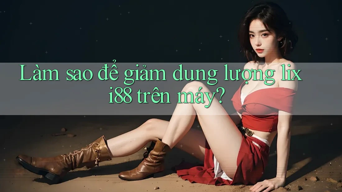 Làm sao để giảm dung lượng lixi88 trên máy? Làm sao để giảm dung lượng lixi88 trên máy?