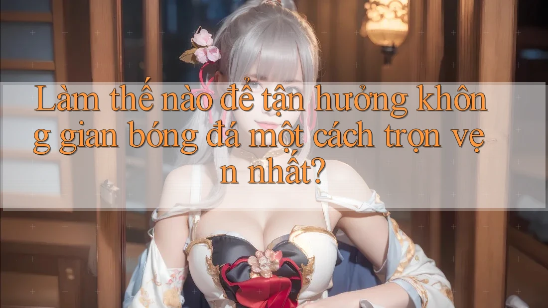Làm thế nào để tận hưởng không gian bóng đá một cách trọn vẹn nhất? Làm thế nào để tận hưởng không gian bóng đá một cách trọn vẹn nhất?