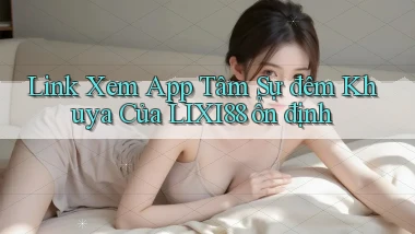 link xem app tâm sự đêm khuya của lixi88 ổn định