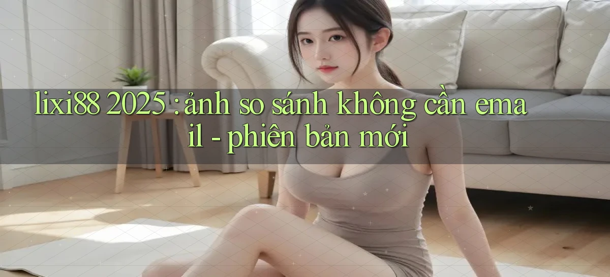 lixi88 2025 ảnh so sánh không cần email   phiên bản mới