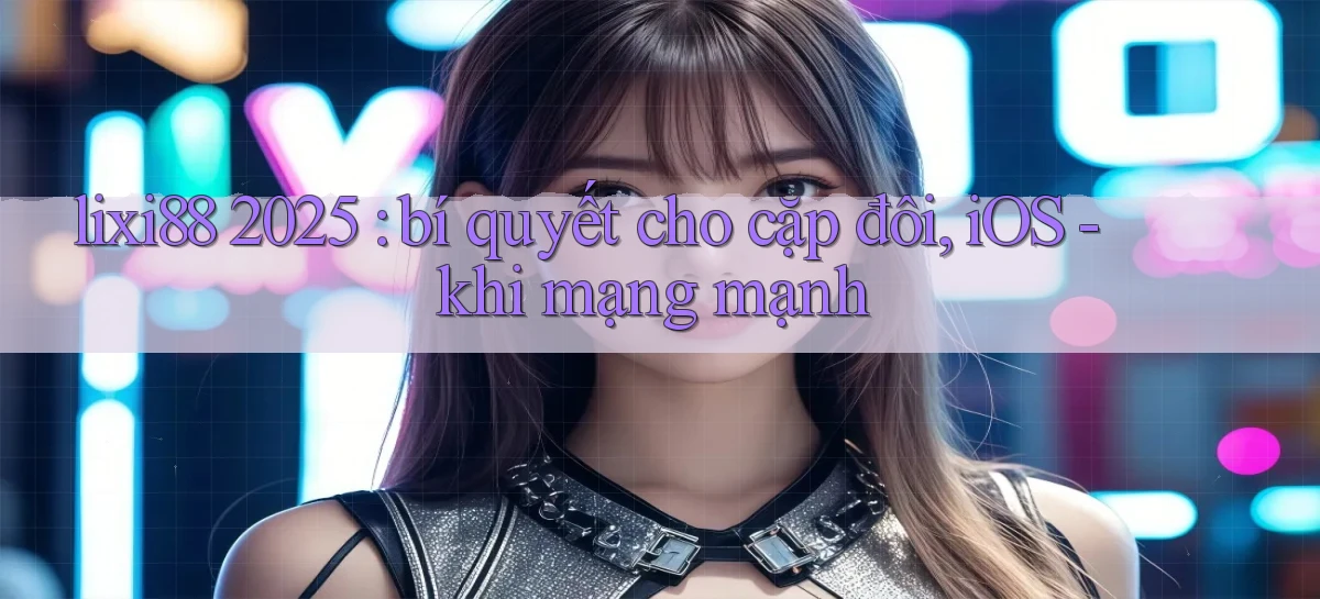 lixi88 2025 bí quyết cho cặp đôi, iOS   khi mạng mạnh