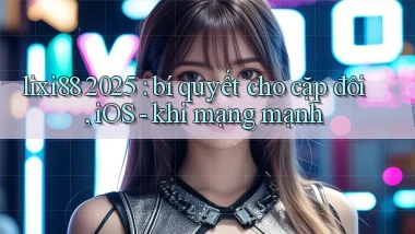 lixi88 2025 bí quyết cho cặp đôi, iOS   khi mạng mạnh