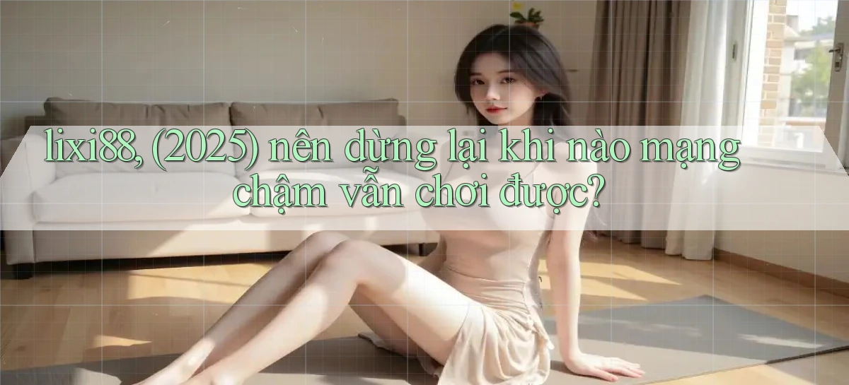 lixi88, (2025) nên dừng lại khi nào mạng chậm vẫn chơi được
