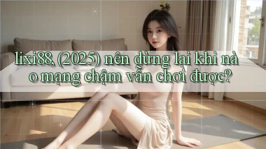 lixi88, (2025) nên dừng lại khi nào mạng chậm vẫn chơi được