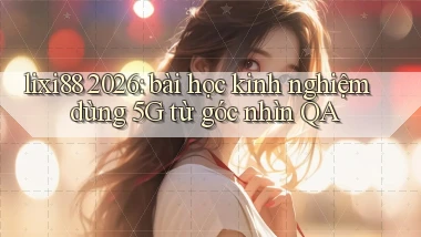 lixi88 2026 bài học kinh nghiệm dùng 5G từ góc nhìn QA