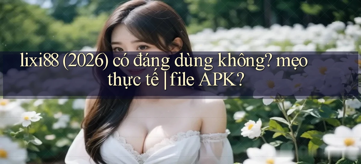 lixi88 (2026) có đáng dùng không mẹo thực tế file APK
