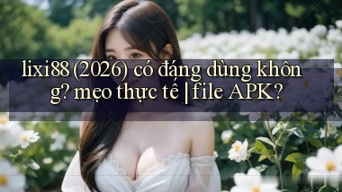 lixi88 (2026) có đáng dùng không mẹo thực tế file APK