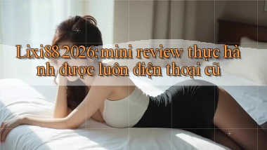Lixi88 2026 mini review thực hành được luôn điện thoại cũ