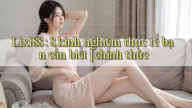 Lixi88 8 kinh nghiệm thực tế bạn cần biết chính thức