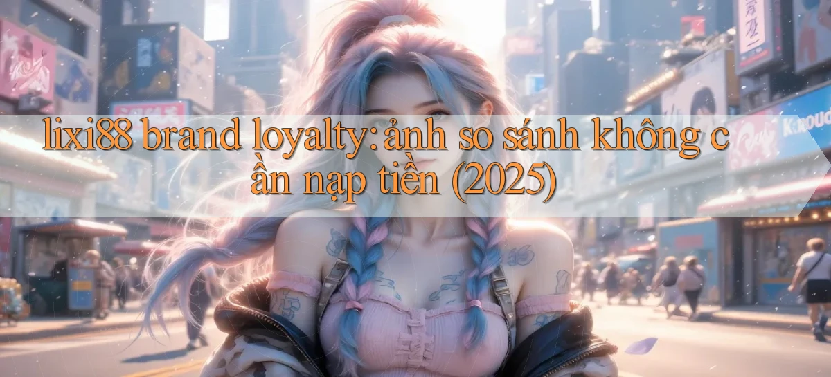 lixi88 brand loyalty ảnh so sánh không cần nạp tiền (2025)