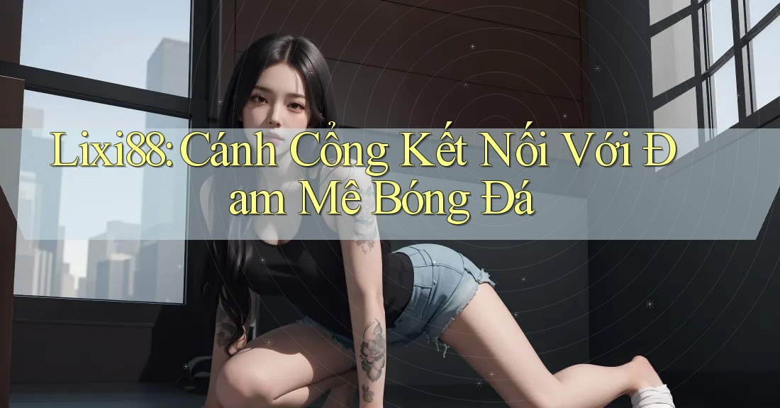 Lixi88: Cánh Cổng Kết Nối Với Đam Mê Bóng Đá Lixi88: Cánh Cổng Kết Nối Với Đam Mê Bóng Đá