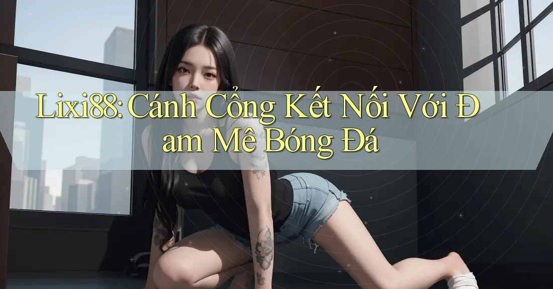 Lixi88: Cánh Cổng Kết Nối Với Đam Mê Bóng Đá Lixi88: Cánh Cổng Kết Nối Với Đam Mê Bóng Đá